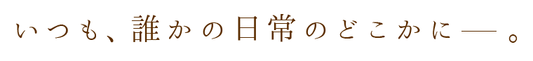 いつも、誰かの日常のどこかに 。